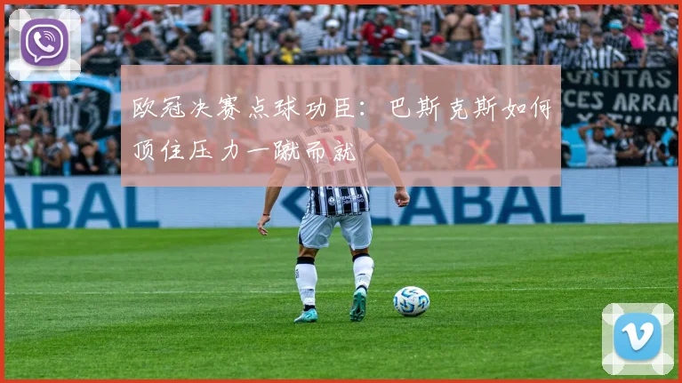 欧冠决赛点球功臣：巴斯克斯如何顶住压力一蹴而就