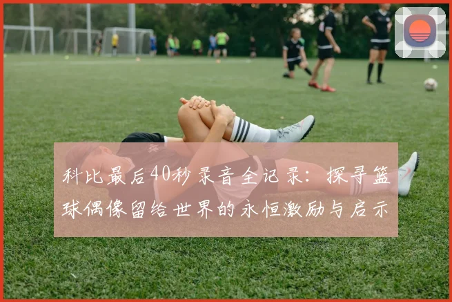 科比最后40秒录音全记录：探寻篮球偶像留给世界的永恒激励与启示