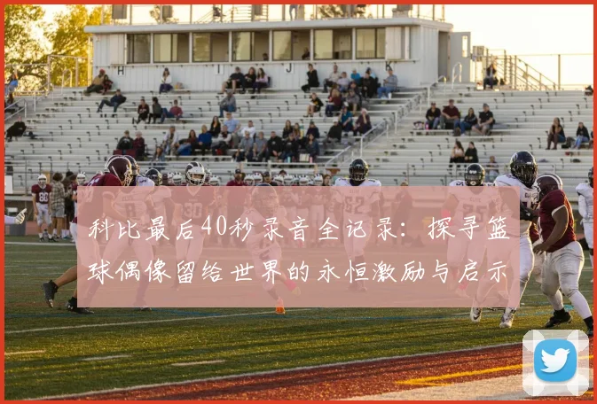科比最后40秒录音全记录:探寻篮球偶像留给世界的永恒激励与启示