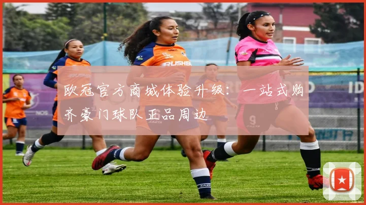 欧冠官方商城体验升级:一站式购齐豪门球队正品周边