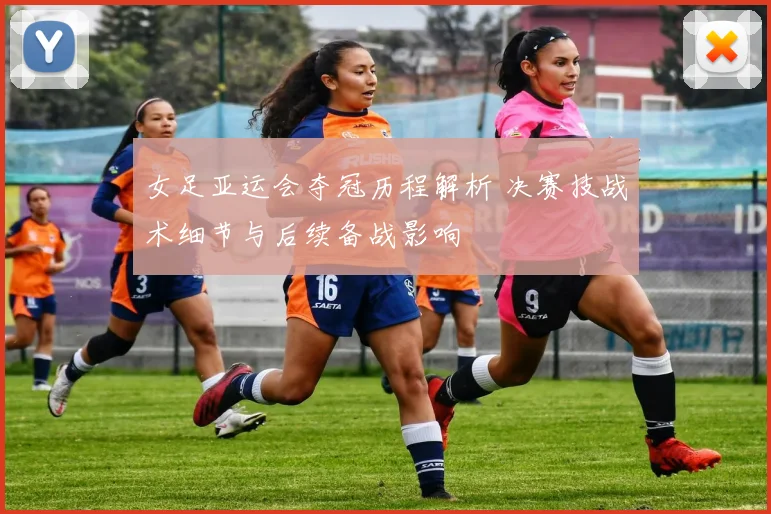 女足亚运会夺冠历程解析 决赛技战术细节与后续备战影响