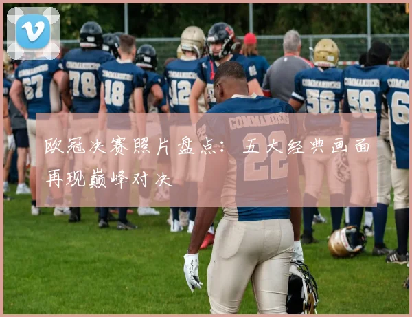 欧冠决赛照片盘点：五大经典画面再现巅峰对决