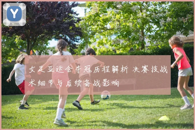 女足亚运会夺冠历程解析 决赛技战术细节与后续备战影响